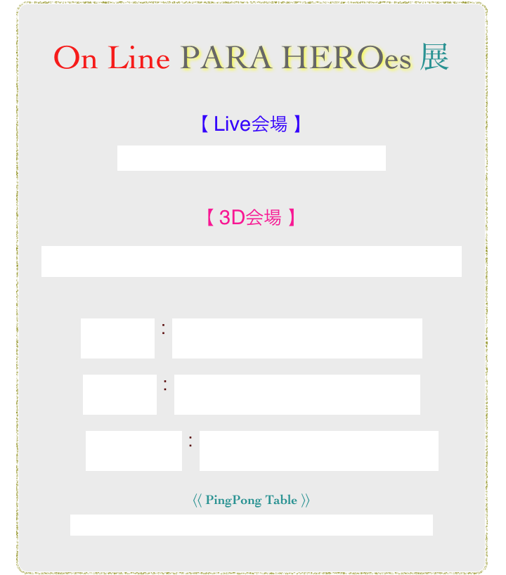 

 
On Line PARA HEROes 展

【 Live会場 】
https://youtu.be/6gQWNWBSh24


【 3D会場 】
https://my.matterport.com/show/?m=ApMCvFyxuBY

博多人形：https://youtu.be/_QIVgJDkVkQ

新写実画：https://youtu.be/vY_zkCxPRkk

　Jazz piano：https://youtu.be/QriqfSI1wN4

〈〈 PingPong Table 〉〉

https://www.youtube.com/watch?v=5t8_TNNjIFY


